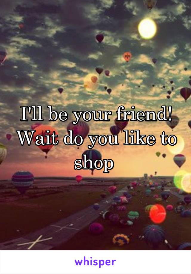 I'll be your friend! Wait do you like to shop 