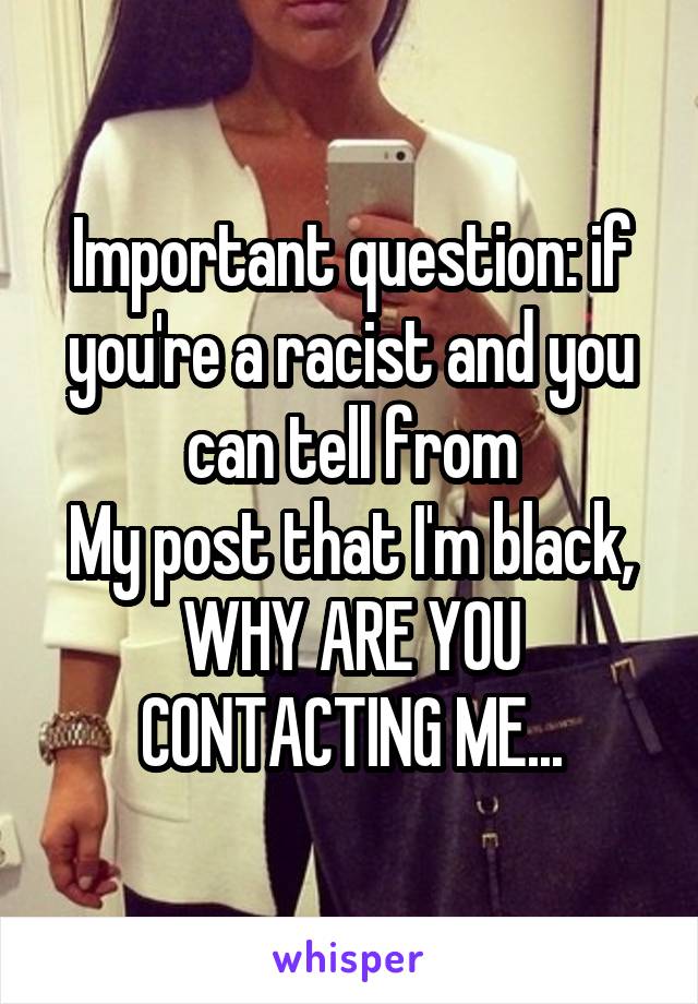 Important question: if you're a racist and you can tell from
My post that I'm black, WHY ARE YOU CONTACTING ME...