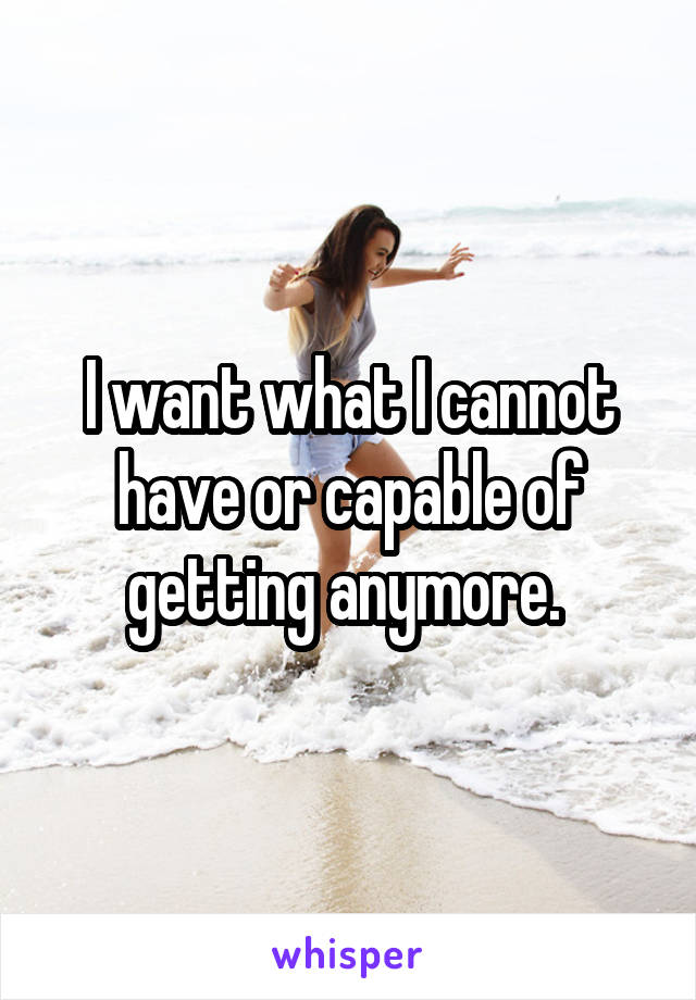 I want what I cannot have or capable of getting anymore. 