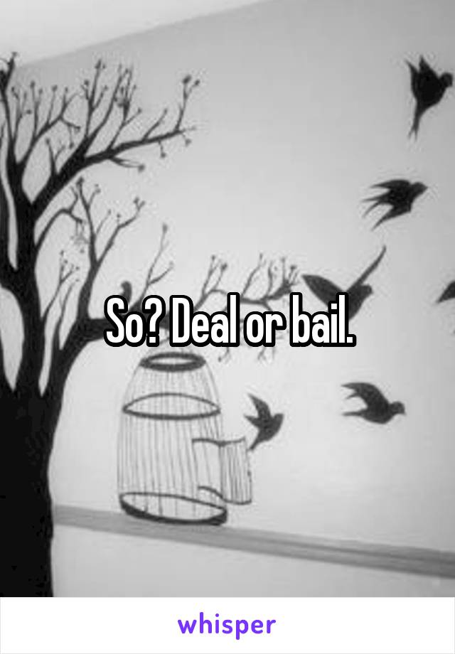So? Deal or bail.