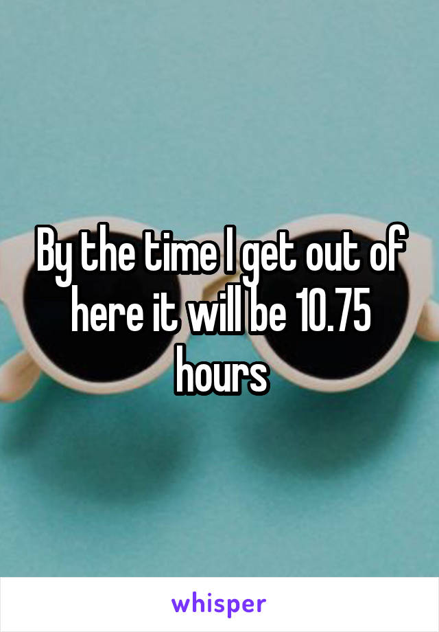 By the time I get out of here it will be 10.75 hours