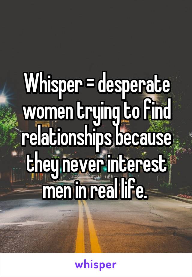 Whisper = desperate women trying to find relationships because they never interest men in real life. 
