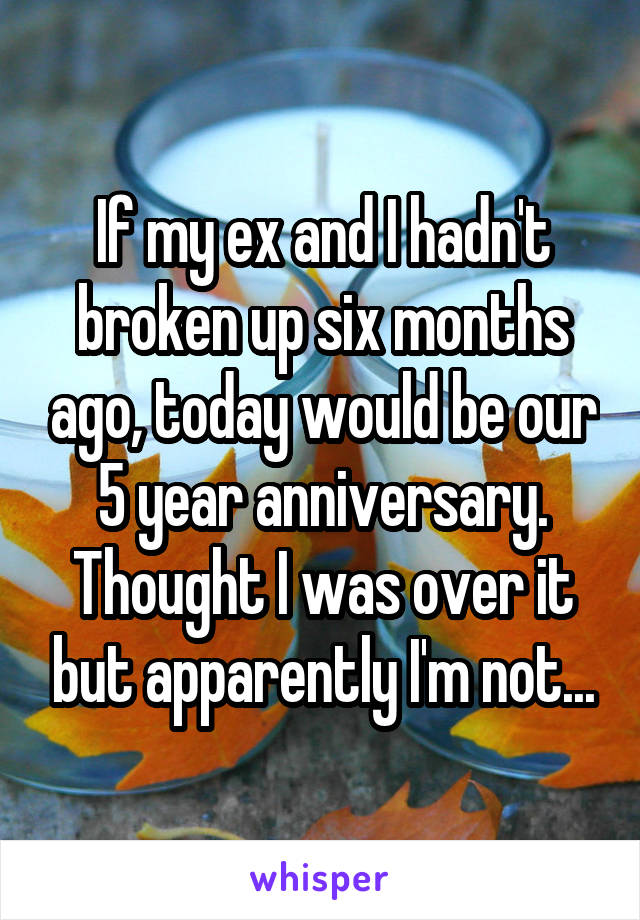 If my ex and I hadn't broken up six months ago, today would be our 5 year anniversary. Thought I was over it but apparently I'm not...
