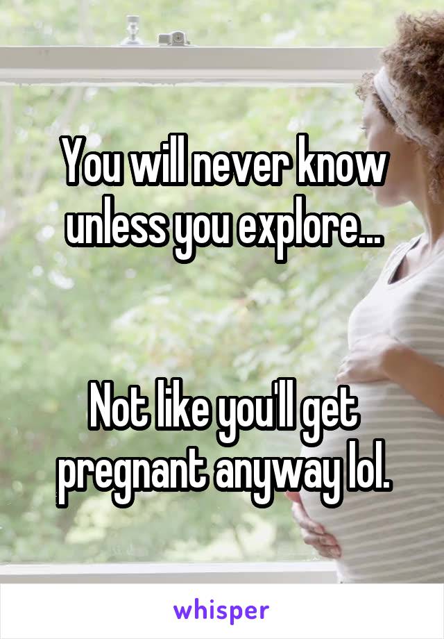 You will never know unless you explore...


Not like you'll get pregnant anyway lol.