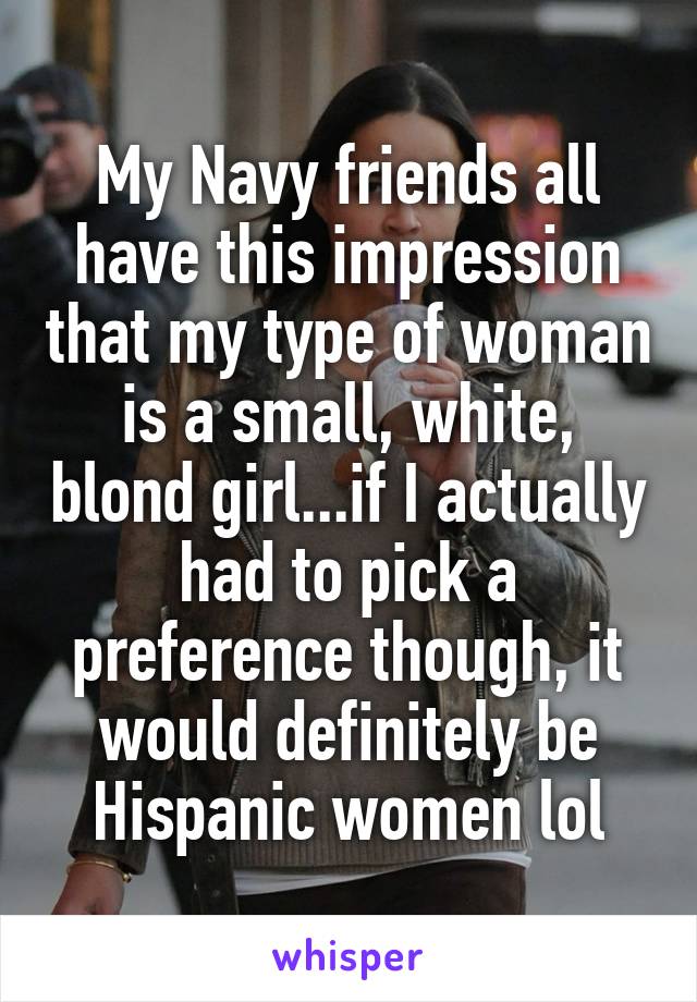 My Navy friends all have this impression that my type of woman is a small, white, blond girl...if I actually had to pick a preference though, it would definitely be Hispanic women lol