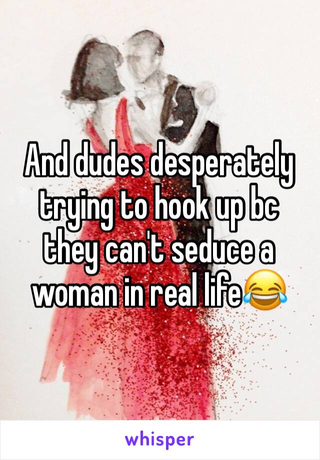 And dudes desperately trying to hook up bc they can't seduce a woman in real life😂