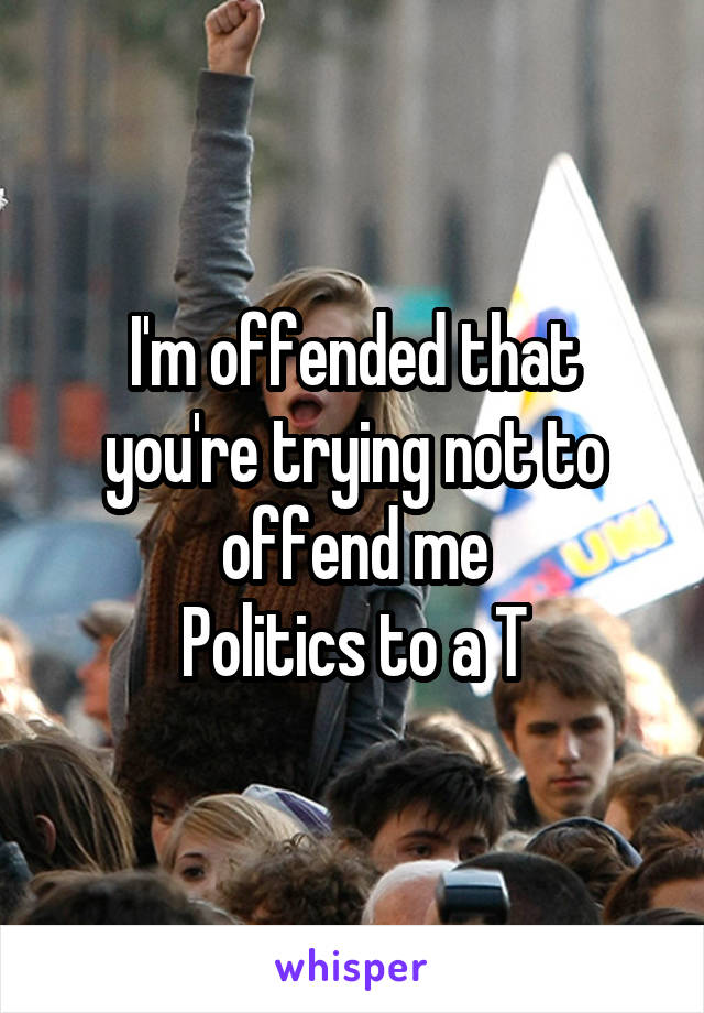 I'm offended that you're trying not to offend me
Politics to a T