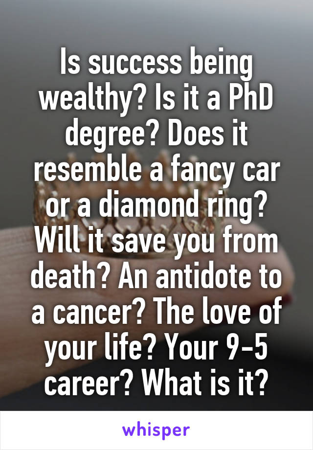Is success being wealthy? Is it a PhD degree? Does it resemble a fancy car or a diamond ring? Will it save you from death? An antidote to a cancer? The love of your life? Your 9-5 career? What is it?