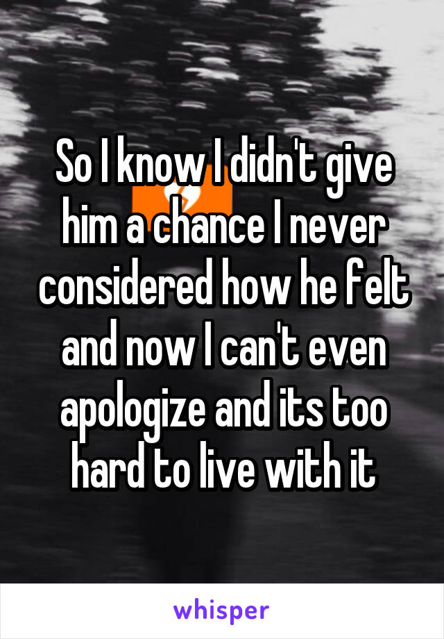 So I know I didn't give him a chance I never considered how he felt and now I can't even apologize and its too hard to live with it