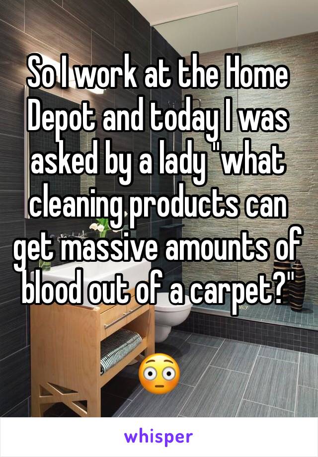 So I work at the Home Depot and today I was asked by a lady "what cleaning products can get massive amounts of blood out of a carpet?"

😳