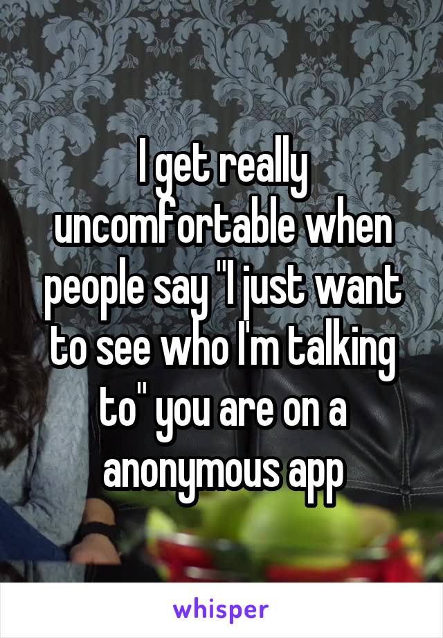 I get really uncomfortable when people say "I just want to see who I'm talking to" you are on a anonymous app