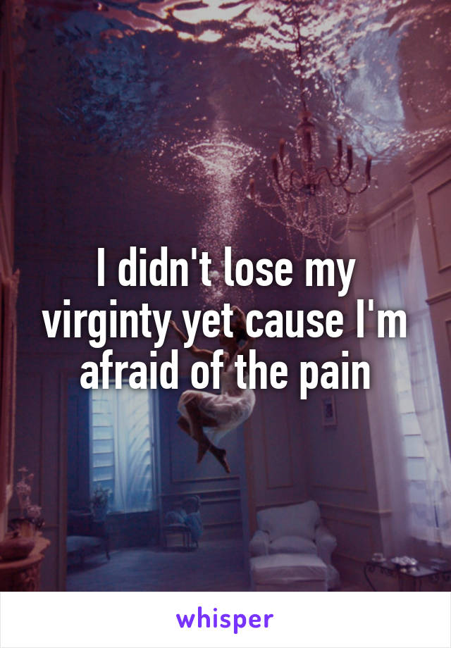 I didn't lose my virginty yet cause I'm afraid of the pain