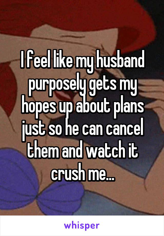 I feel like my husband purposely gets my hopes up about plans just so he can cancel them and watch it crush me...