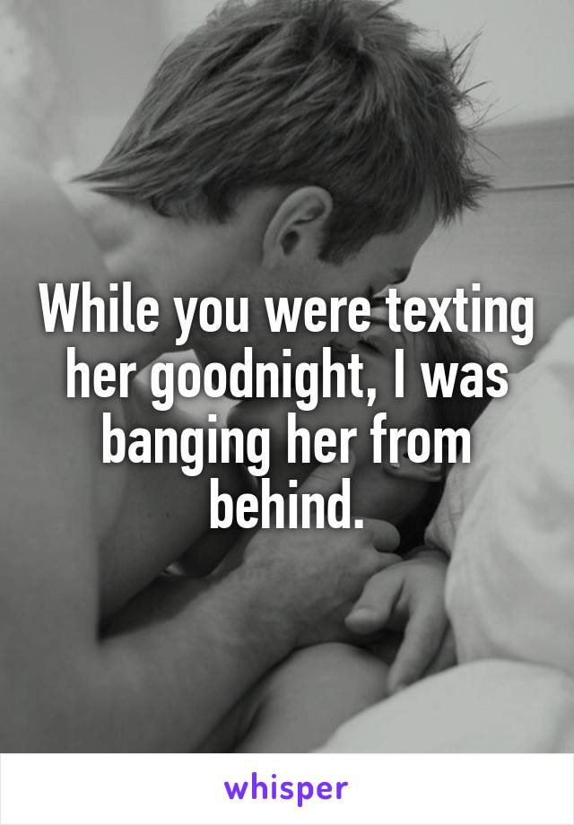 While you were texting her goodnight, I was banging her from behind.