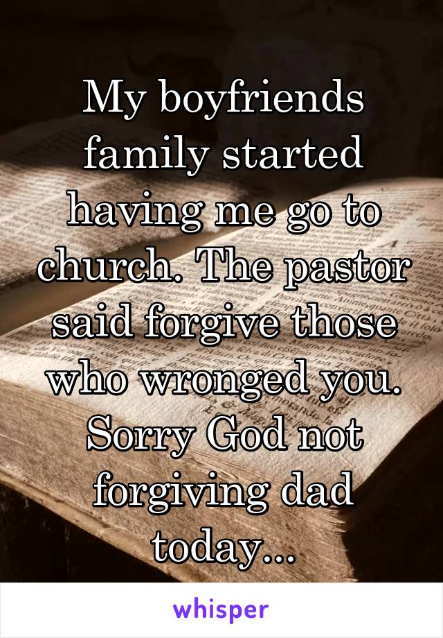 My boyfriends family started having me go to church. The pastor said forgive those who wronged you. Sorry God not forgiving dad today...
