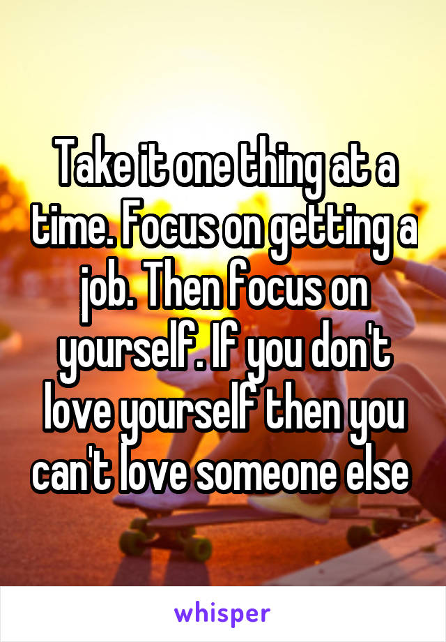 Take it one thing at a time. Focus on getting a job. Then focus on yourself. If you don't love yourself then you can't love someone else 