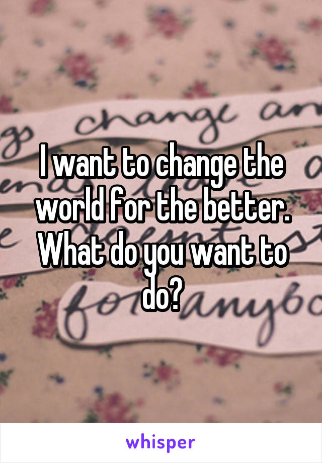 I want to change the world for the better. What do you want to do?