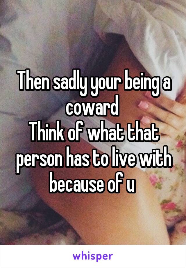Then sadly your being a coward 
Think of what that person has to live with because of u 