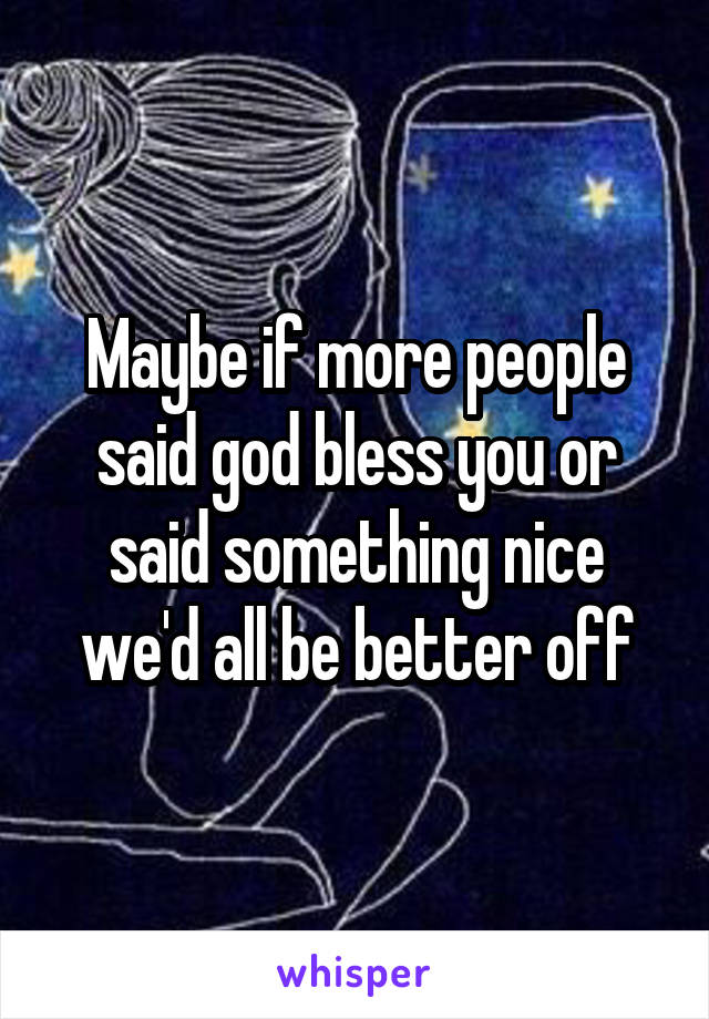 Maybe if more people said god bless you or said something nice we'd all be better off