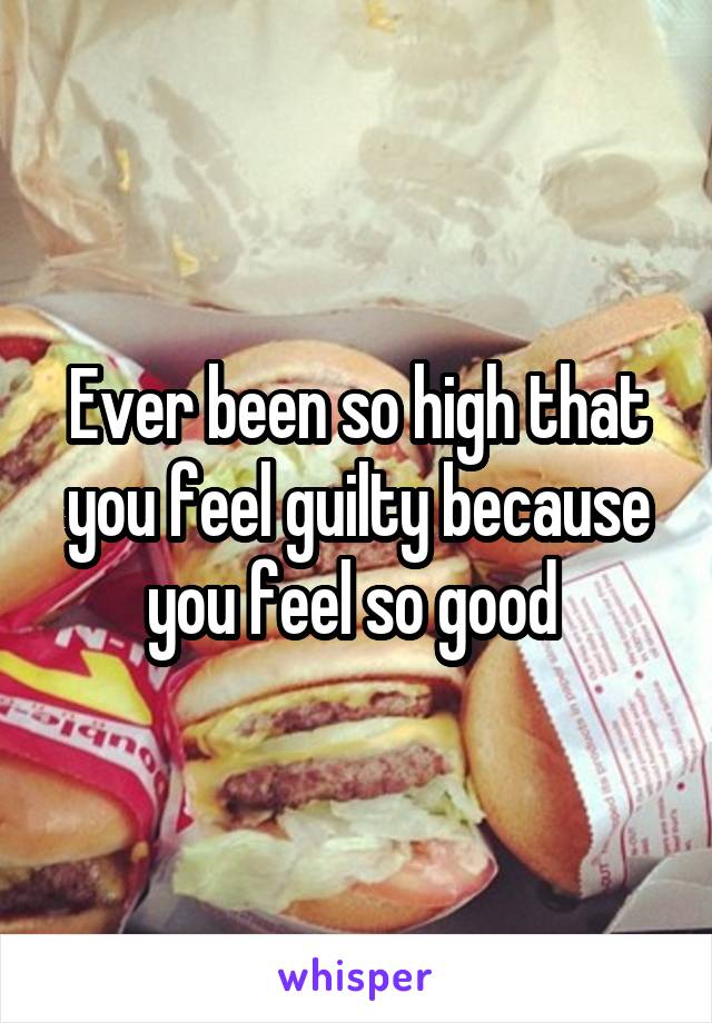 Ever been so high that you feel guilty because you feel so good 