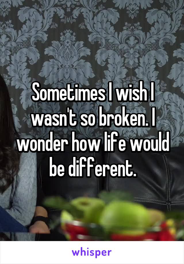 Sometimes I wish I wasn't so broken. I wonder how life would be different.
