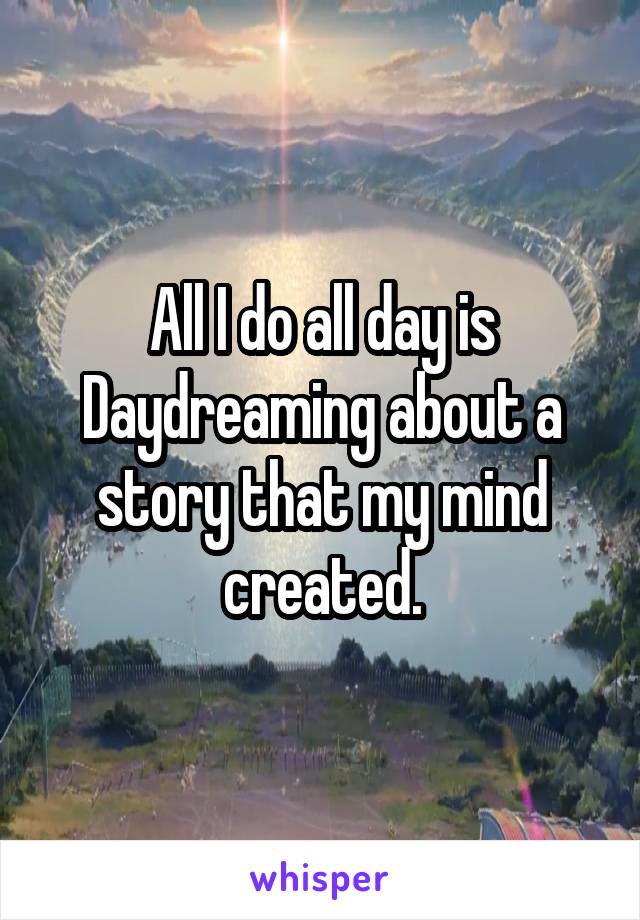 All I do all day is Daydreaming about a story that my mind created.