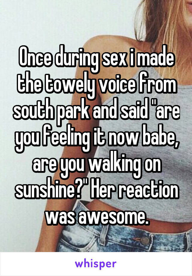 Once during sex i made the towely voice from south park and said "are you feeling it now babe, are you walking on sunshine?" Her reaction was awesome.