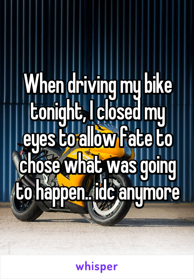 When driving my bike tonight, I closed my eyes to allow fate to chose what was going to happen.. idc anymore