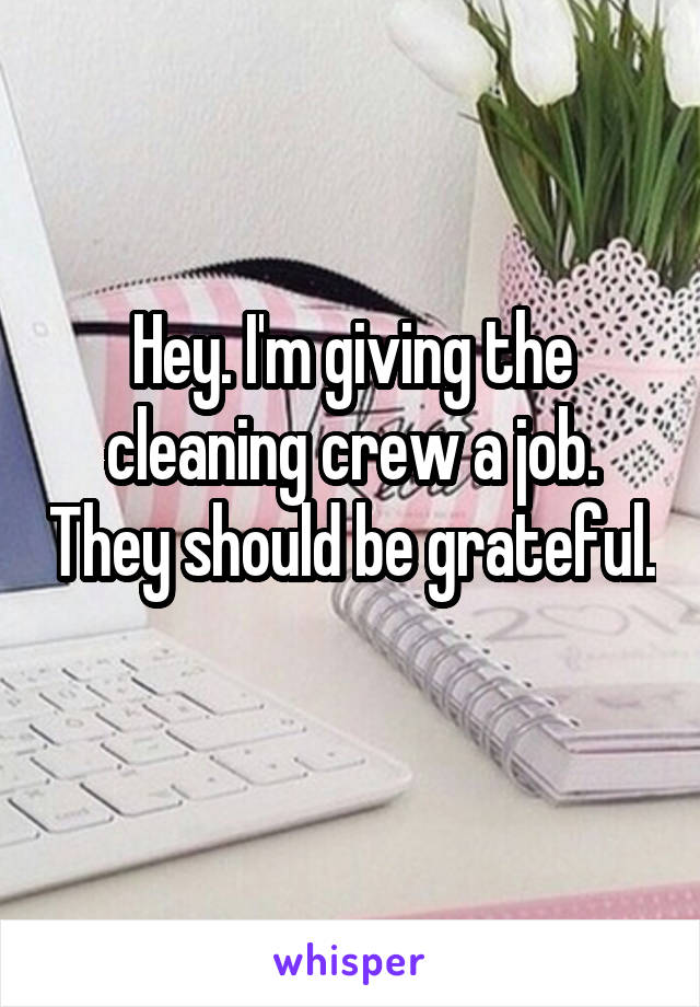 Hey. I'm giving the cleaning crew a job. They should be grateful. 