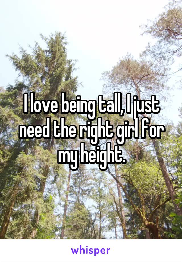 I love being tall, I just need the right girl for my height.