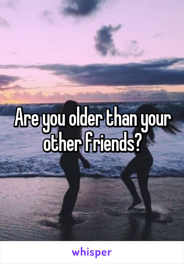 Are you older than your other friends?