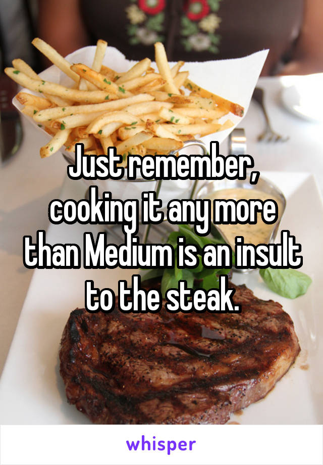 Just remember, cooking it any more than Medium is an insult to the steak.