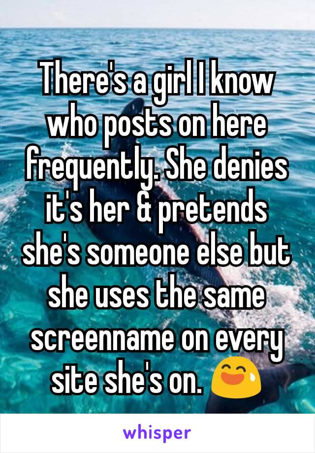 There's a girl I know who posts on here frequently. She denies it's her & pretends she's someone else but she uses the same screenname on every site she's on. 😅
