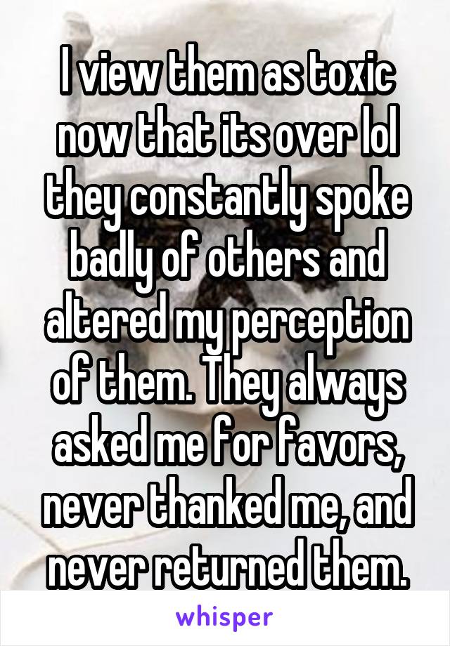 I view them as toxic now that its over lol they constantly spoke badly of others and altered my perception of them. They always asked me for favors, never thanked me, and never returned them.