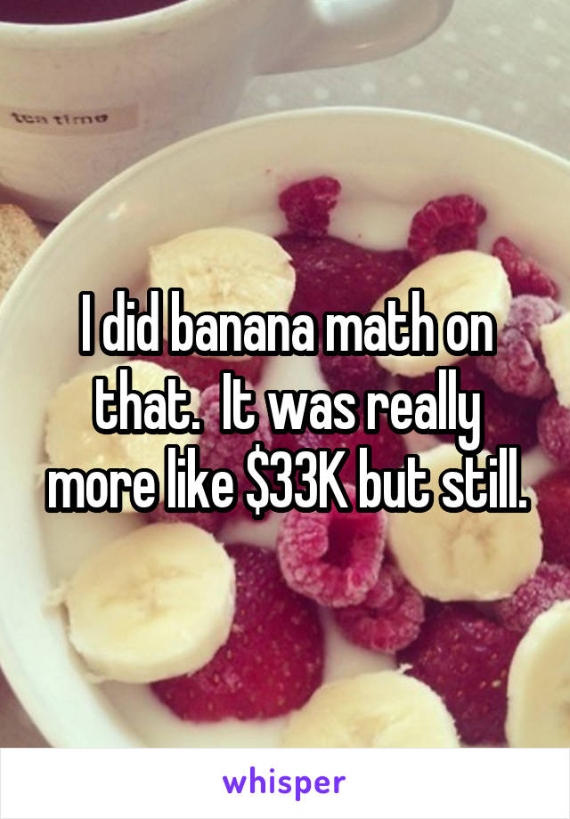 I did banana math on that.  It was really more like $33K but still.