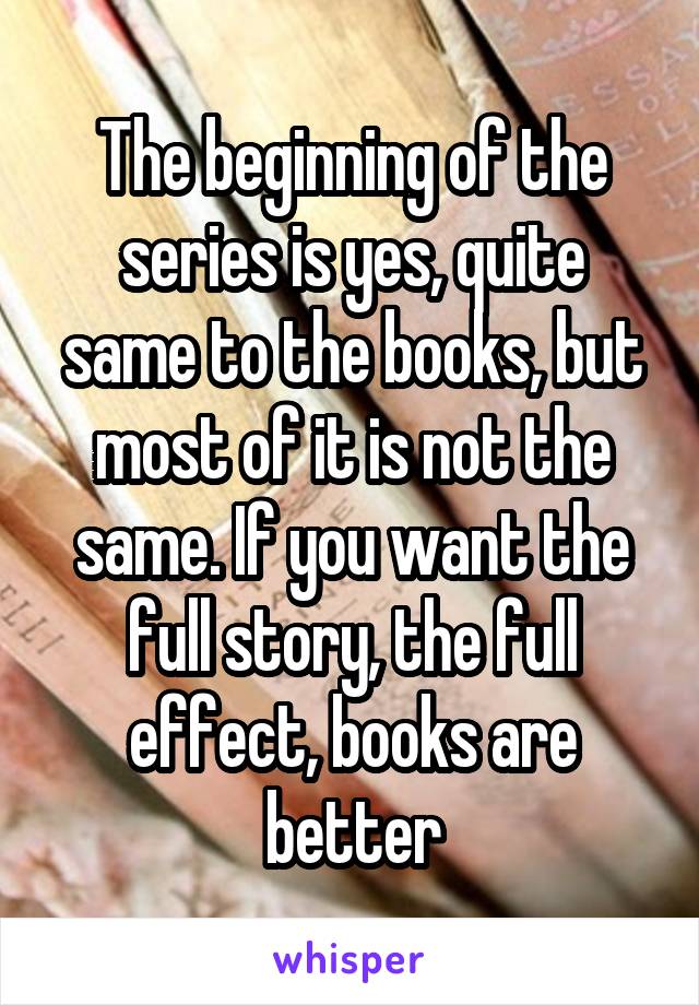 The beginning of the series is yes, quite same to the books, but most of it is not the same. If you want the full story, the full effect, books are better