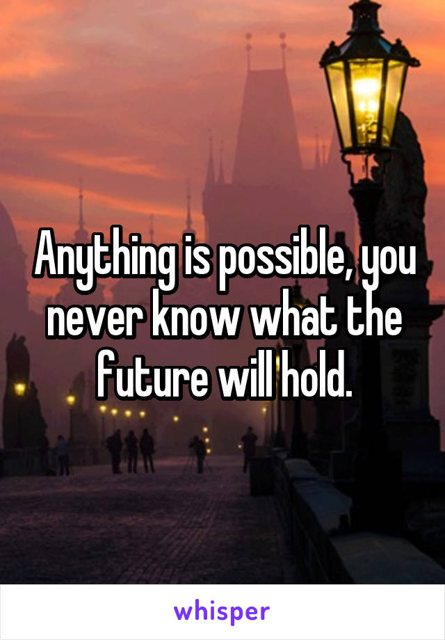 Anything is possible, you never know what the future will hold.