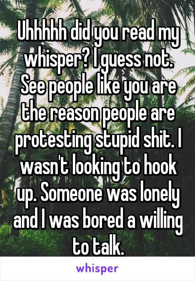 Uhhhhh did you read my whisper? I guess not. See people like you are the reason people are protesting stupid shit. I wasn't looking to hook up. Someone was lonely and I was bored a willing to talk.