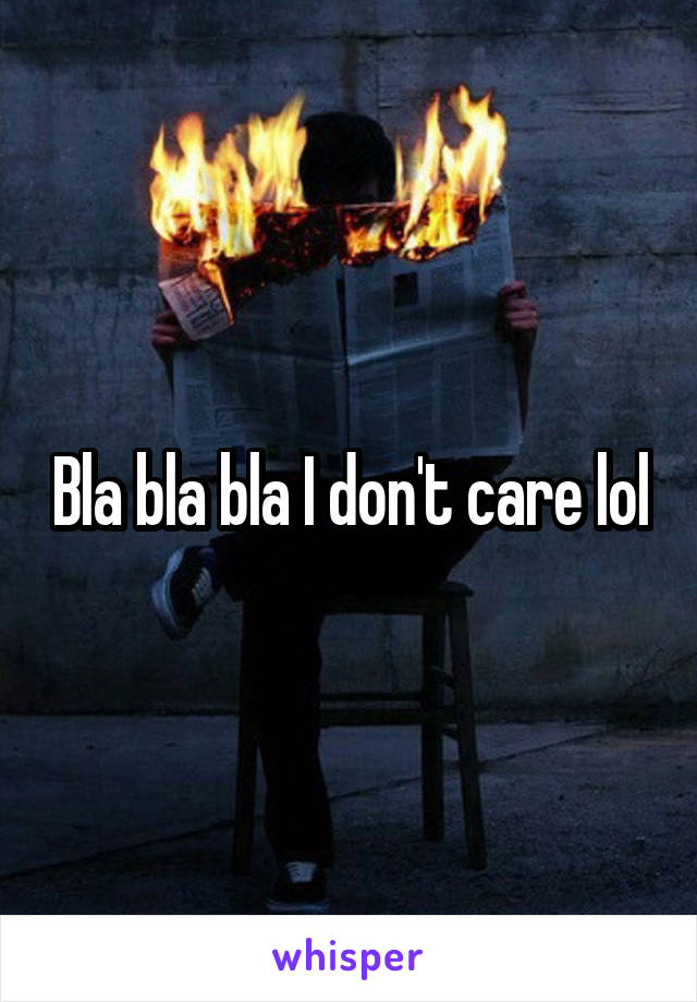 Bla bla bla I don't care lol