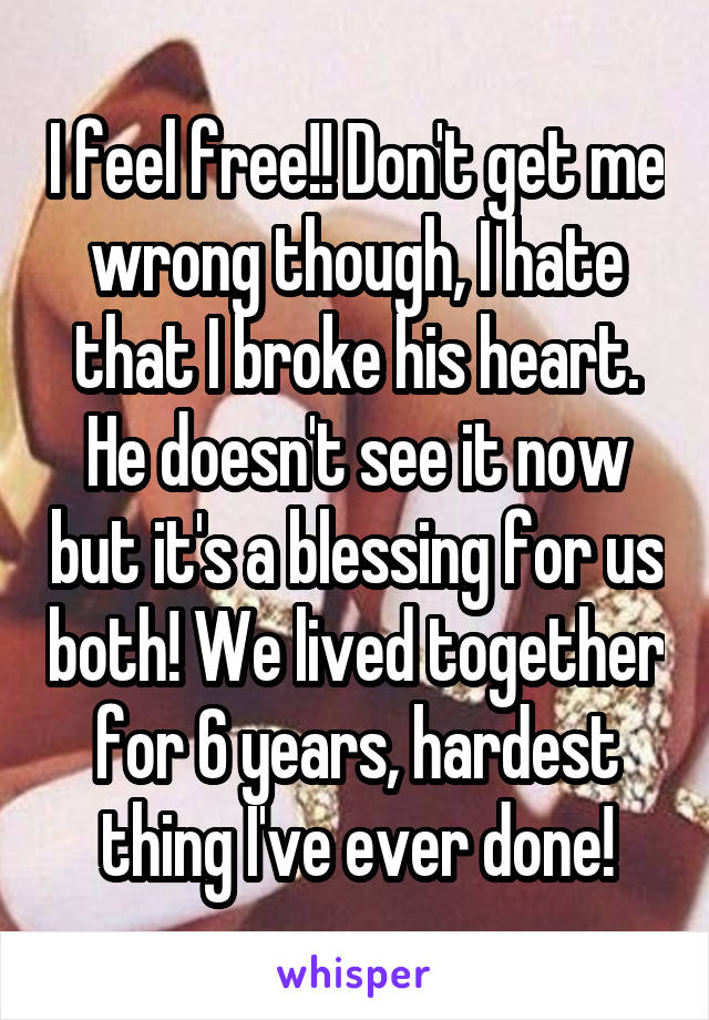 I feel free!! Don't get me wrong though, I hate that I broke his heart. He doesn't see it now but it's a blessing for us both! We lived together for 6 years, hardest thing I've ever done!