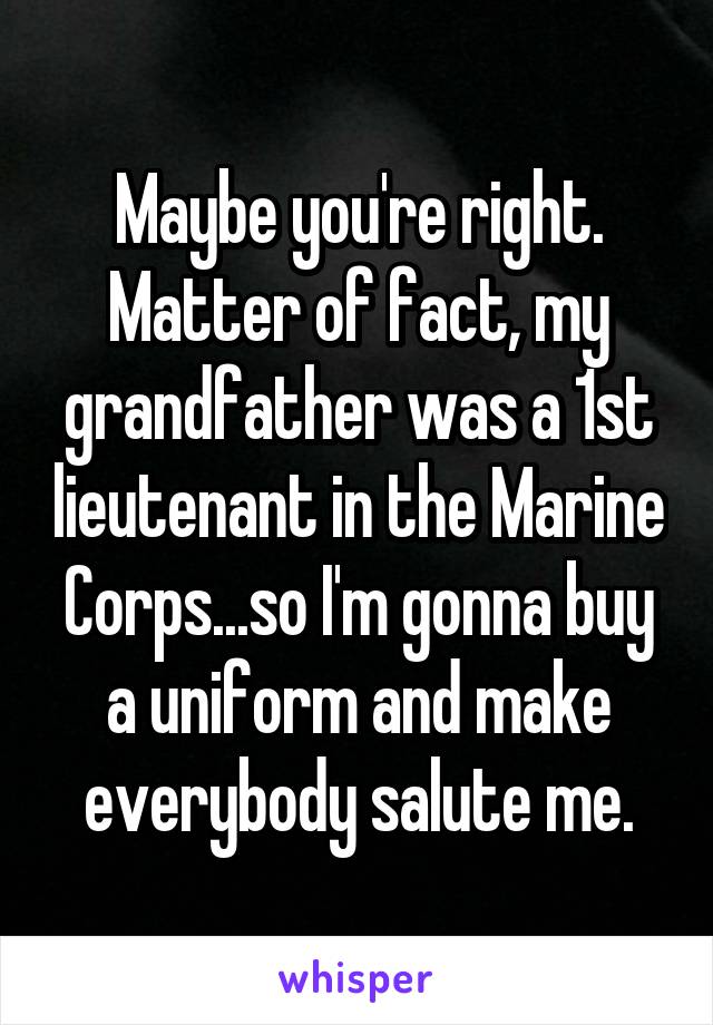 Maybe you're right. Matter of fact, my grandfather was a 1st lieutenant in the Marine Corps...so I'm gonna buy a uniform and make everybody salute me.