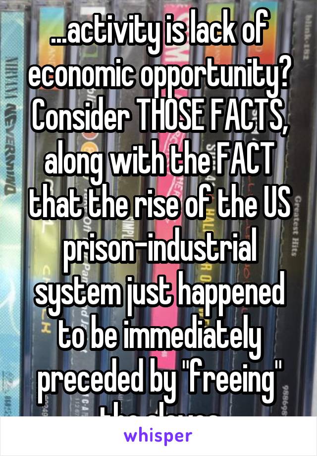 ...activity is lack of economic opportunity? Consider THOSE FACTS, along with the FACT that the rise of the US prison-industrial system just happened to be immediately preceded by "freeing" the slaves
