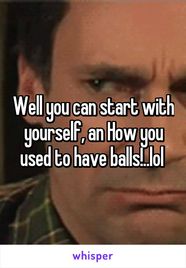 Well you can start with yourself, an How you used to have balls!..lol 