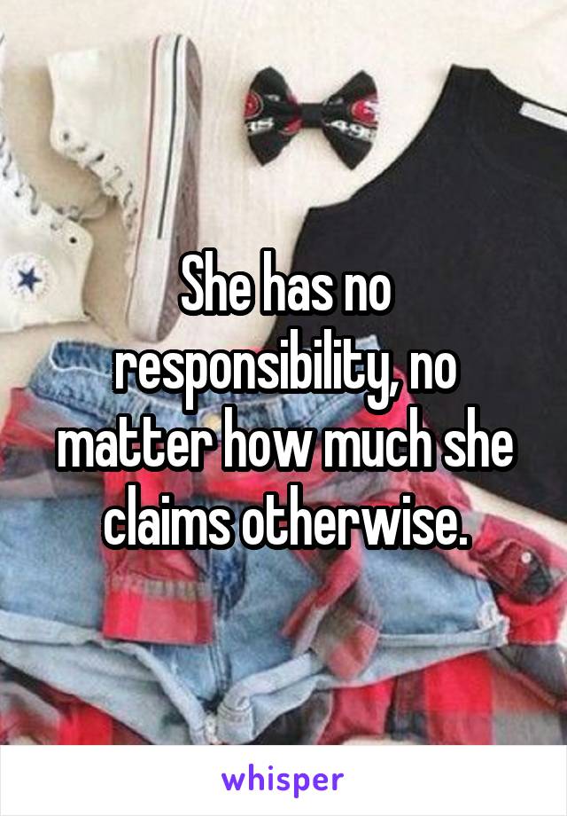 She has no responsibility, no matter how much she claims otherwise.