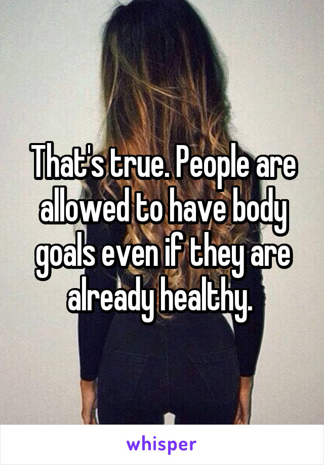 That's true. People are allowed to have body goals even if they are already healthy. 