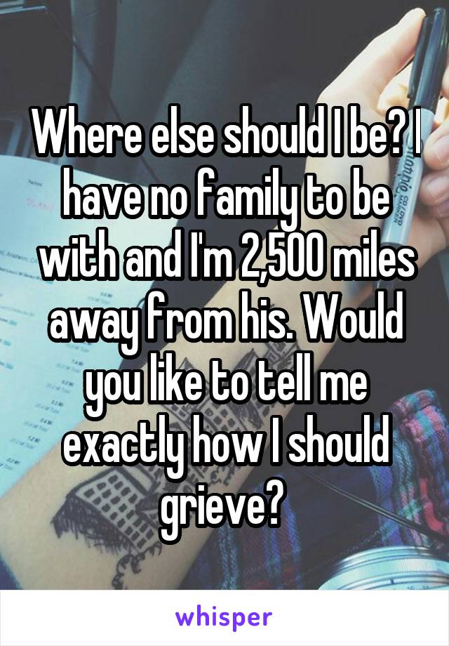 Where else should I be? I have no family to be with and I'm 2,500 miles away from his. Would you like to tell me exactly how I should grieve? 