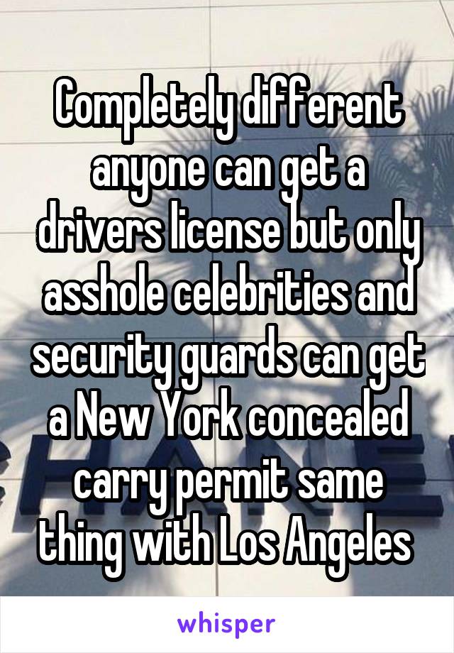 Completely different anyone can get a drivers license but only asshole celebrities and security guards can get a New York concealed carry permit same thing with Los Angeles 