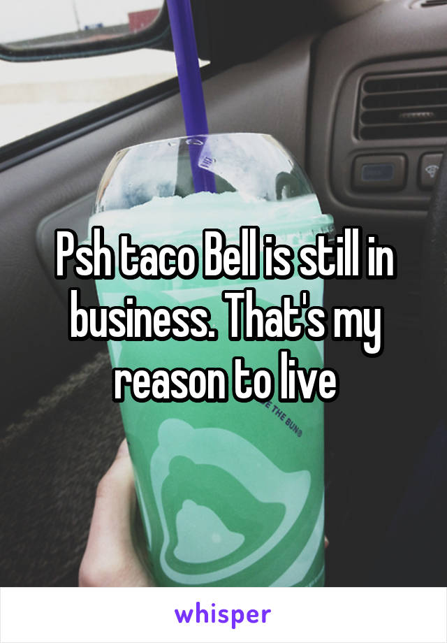 Psh taco Bell is still in business. That's my reason to live