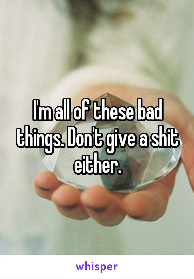 I'm all of these bad things. Don't give a shit either.