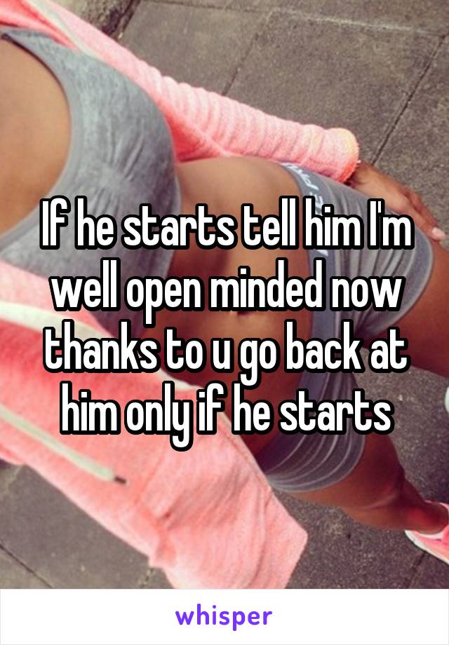 If he starts tell him I'm well open minded now thanks to u go back at him only if he starts